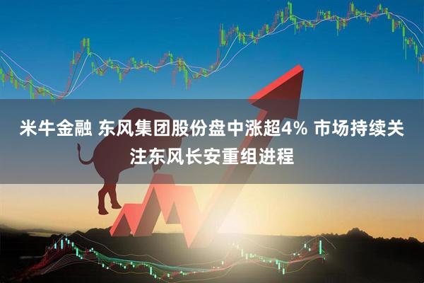 米牛金融 东风集团股份盘中涨超4% 市场持续关注东风长安重组进程