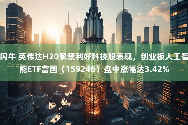 闪牛 英伟达H20解禁利好科技股表现，创业板人工智能ETF富国（159246）盘中涨幅达3.42%