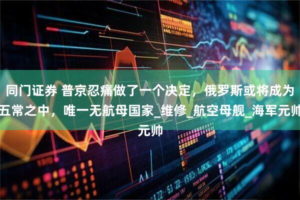 同门证券 普京忍痛做了一个决定，俄罗斯或将成为五常之中，唯一无航母国家_维修_航空母舰_海军元帅