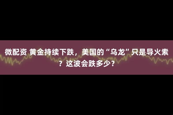微配资 黄金持续下跌，美国的“乌龙”只是导火索？这波会跌多少？