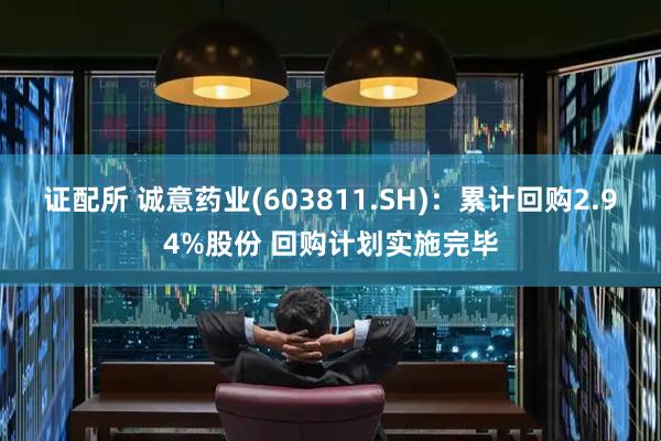 证配所 诚意药业(603811.SH)：累计回购2.94%股份 回购计划实施完毕