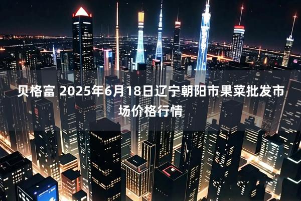贝格富 2025年6月18日辽宁朝阳市果菜批发市场价格行情